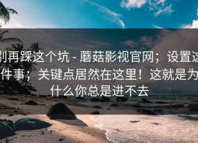 别再踩这个坑 - 蘑菇影视官网；设置这件事；关键点居然在这里！这就是为什么你总是进不去