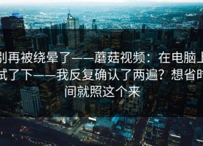 别再被绕晕了——蘑菇视频：在电脑上试了下——我反复确认了两遍？想省时间就照这个来