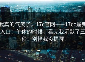 我真的气笑了，17c官网——17cc最新入口：午休的时候，看完我沉默了三秒！别怪我没提醒