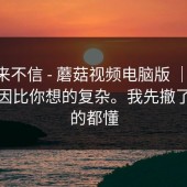 我本来不信 - 蘑菇视频电脑版 ｜ ；背后原因比你想的复杂。我先撤了，懂的都懂