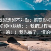 这事我越想越不对劲：蘑菇影视官网；蘑菇视频电脑版：：我把过程完整复盘了一遍！！我先撤了，懂的都懂