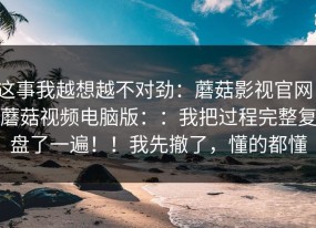 这事我越想越不对劲：蘑菇影视官网；蘑菇视频电脑版：：我把过程完整复盘了一遍！！我先撤了，懂的都懂