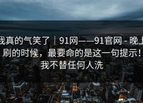 我真的气笑了｜91网——91官网 - 晚上刷的时候，最要命的是这一句提示！我不替任何人洗