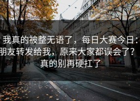 我真的被整无语了，每日大赛今日：朋友转发给我，原来大家都误会了？！真的别再硬扛了