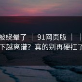 别再被绕晕了 ｜ 91网页版 ｜ ｜越往下越离谱？真的别再硬扛了
