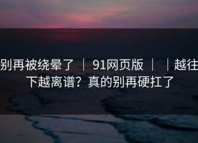 别再被绕晕了 ｜ 91网页版 ｜ ｜越往下越离谱？真的别再硬扛了