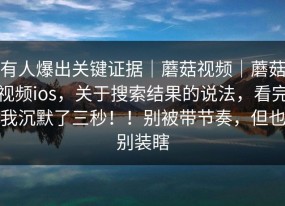 有人爆出关键证据｜蘑菇视频｜蘑菇视频ios，关于搜索结果的说法，看完我沉默了三秒！！别被带节奏，但也别装瞎