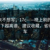 我本来不想写；17c——晚上刷的时候 - 越往下越离谱。建议收藏，省得再翻车