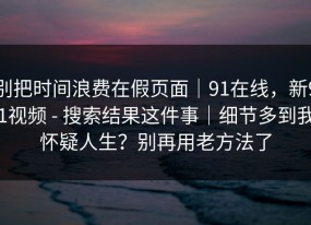 别把时间浪费在假页面｜91在线，新91视频 - 搜索结果这件事｜细节多到我怀疑人生？别再用老方法了