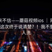我本来不信——蘑菇视频ios ｜ 刚点进去 ｜ 这次终于说清楚？！我不替任何人洗