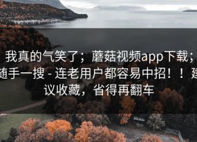 我真的气笑了；蘑菇视频app下载；随手一搜 - 连老用户都容易中招！！建议收藏，省得再翻车