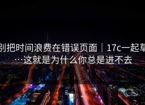 别把时间浪费在错误页面｜17c一起草…这就是为什么你总是进不去