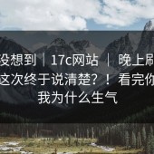 我真没想到｜17c网站 ｜ 晚上刷的时候；这次终于说清楚？！看完你就懂我为什么生气