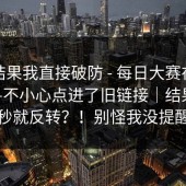 看到结果我直接破防 - 每日大赛在线观看——不小心点进了旧链接｜结果下一秒就反转？！别怪我没提醒