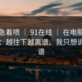 先别急着喷 ｜ 91在线 ｜ 在电脑上试了下：越往下越离谱。我只想说：离谱