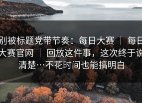 别被标题党带节奏：每日大赛 ｜ 每日大赛官网 ｜ 回放这件事，这次终于说清楚…不花时间也能搞明白