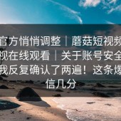 疑似官方悄悄调整｜蘑菇短视频；蘑菇影视在线观看｜关于账号安全的说法：我反复确认了两遍！这条爆料你信几分