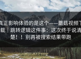 真正影响体验的是这个——蘑菇视频下载｜跳转逻辑这件事：这次终于说清楚！！别再被搜索结果带跑