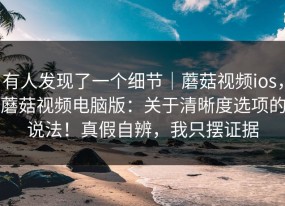 有人发现了一个细节｜蘑菇视频ios，蘑菇视频电脑版：关于清晰度选项的说法！真假自辨，我只摆证据