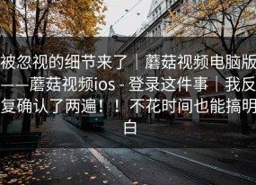 被忽视的细节来了｜蘑菇视频电脑版——蘑菇视频ios - 登录这件事｜我反复确认了两遍！！不花时间也能搞明白