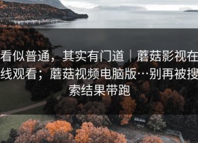看似普通，其实有门道｜蘑菇影视在线观看；蘑菇视频电脑版…别再被搜索结果带跑