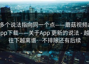 多个说法指向同一个点——蘑菇视频app下载——关于App 更新的说法 - 越往下越离谱…不排除还有后续