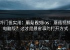 冷门但实用：蘑菇视频ios：蘑菇视频电脑版？这才是最省事的打开方式