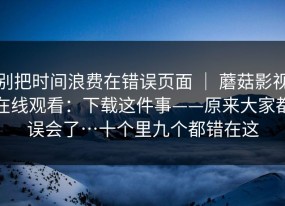 别把时间浪费在错误页面 ｜ 蘑菇影视在线观看：下载这件事——原来大家都误会了…十个里九个都错在这