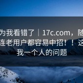 我以为我看错了｜17c.com，随手一搜：连老用户都容易中招！！这不是我一个人的问题