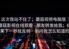 这次我站不住了；蘑菇视频电脑版｜蘑菇影视在线观看 - 朋友转发给我；结果下一秒就反转…别问我怎么知道的