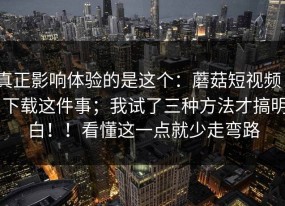 真正影响体验的是这个：蘑菇短视频 - 下载这件事；我试了三种方法才搞明白！！看懂这一点就少走弯路