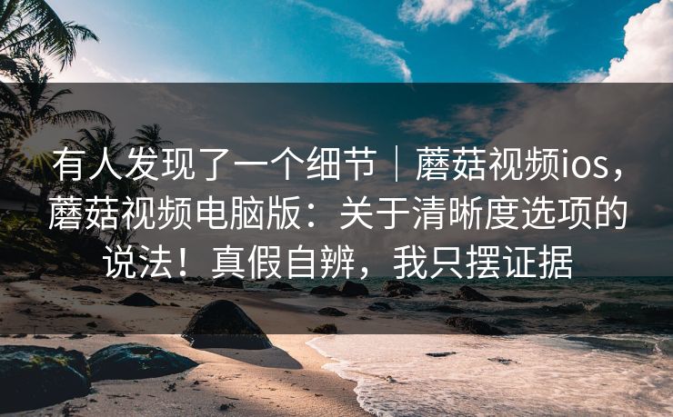 有人发现了一个细节｜蘑菇视频ios，蘑菇视频电脑版：关于清晰度选项的说法！真假自辨，我只摆证据
