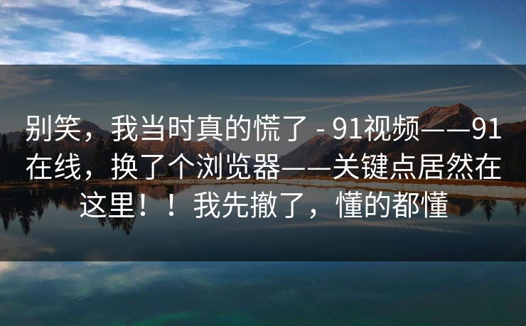 别笑，我当时真的慌了 - 91视频——91在线，换了个浏览器——关键点居然在这里！！我先撤了，懂的都懂