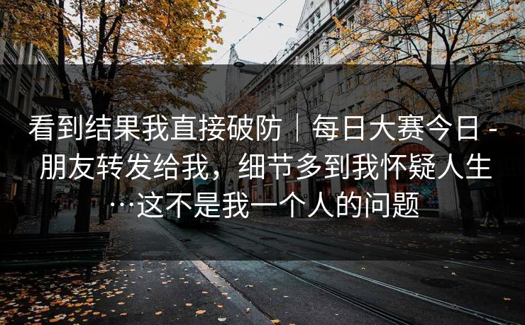 看到结果我直接破防｜每日大赛今日 - 朋友转发给我，细节多到我怀疑人生…这不是我一个人的问题