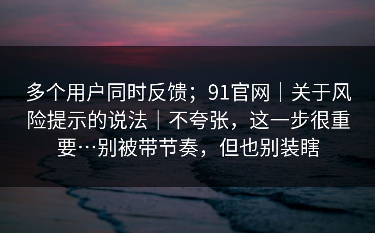 多个用户同时反馈；91官网｜关于风险提示的说法｜不夸张，这一步很重要…别被带节奏，但也别装瞎