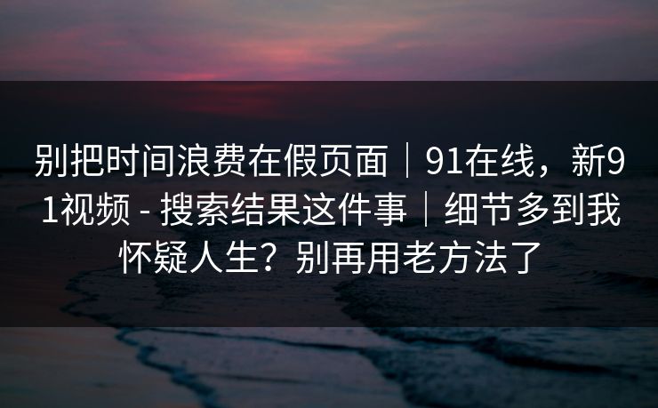 别把时间浪费在假页面｜91在线，新91视频 - 搜索结果这件事｜细节多到我怀疑人生？别再用老方法了