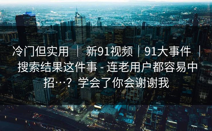 冷门但实用 ｜ 新91视频｜91大事件 ｜ 搜索结果这件事 - 连老用户都容易中招…？学会了你会谢谢我