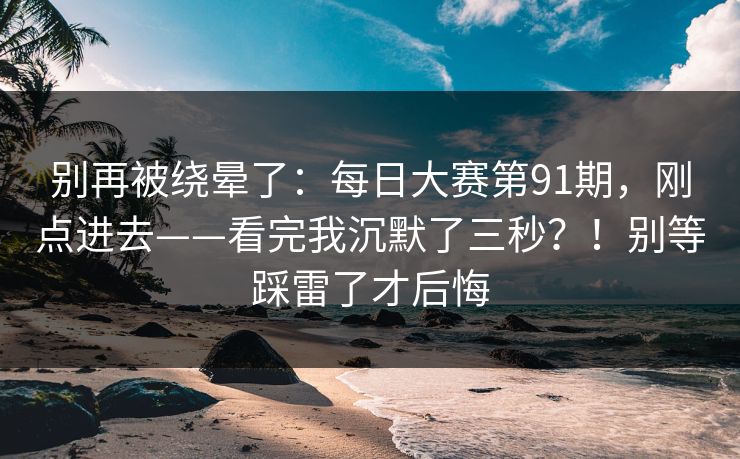 别再被绕晕了：每日大赛第91期，刚点进去——看完我沉默了三秒？！别等踩雷了才后悔