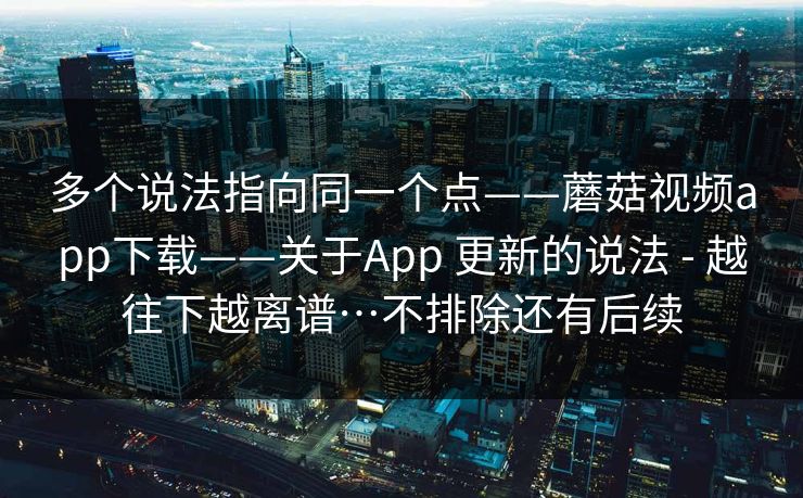 多个说法指向同一个点——蘑菇视频app下载——关于App 更新的说法 - 越往下越离谱…不排除还有后续 多个说法指向同一个点——蘑菇视频app下载——关于App 更新的说法 - 越往下越离谱…不排除还有后续