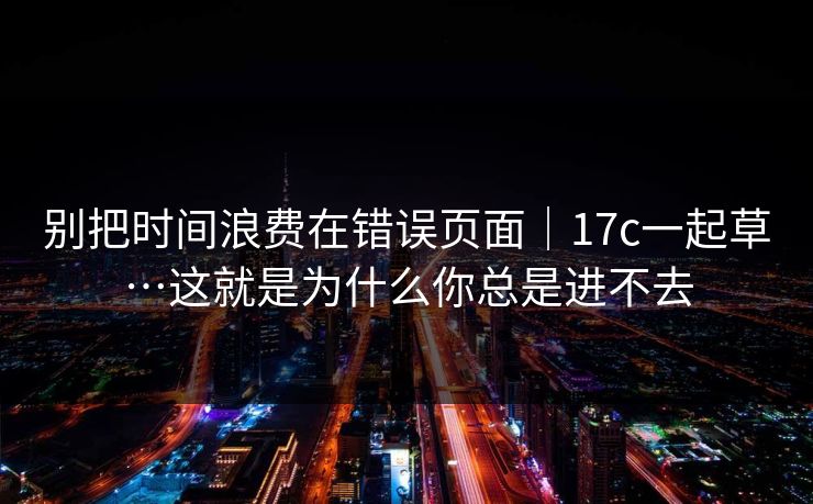 别把时间浪费在错误页面｜17c一起草…这就是为什么你总是进不去