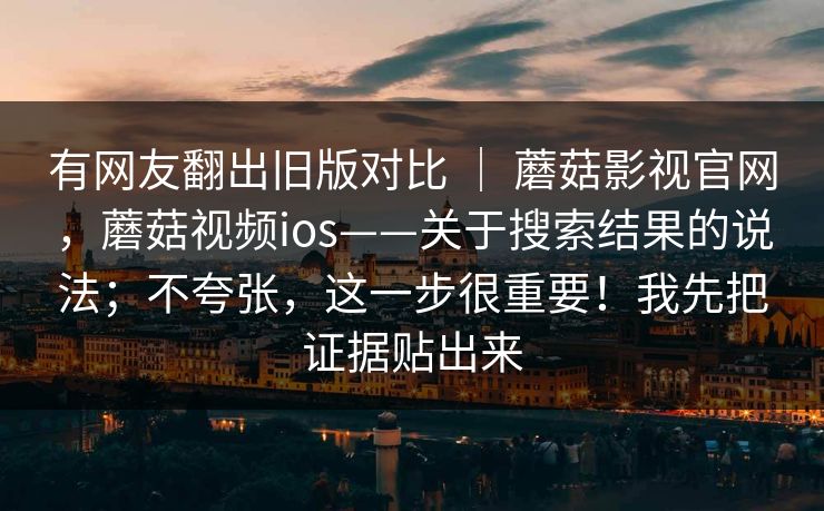 有网友翻出旧版对比 | 蘑菇影视官网,蘑菇视频ios——关于搜索结果的说法;不夸张,这一步很重要!我先把证据贴出来 有网友翻出旧版对比 | 蘑菇影视官网,蘑菇视频ios——关于搜索结果的说法;不夸张,这一步很重要!我先把证据贴出来