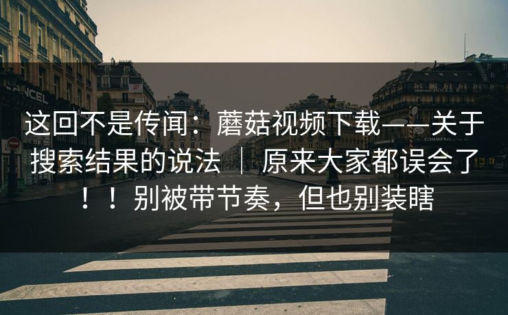 这回不是传闻:蘑菇视频下载——关于搜索结果的说法 | 原来大家都误会了!!别被带节奏,但也别装瞎 这回不是传闻:蘑菇视频下载——关于搜索结果的说法 | 原来大家都误会了!!别被带节奏,但也别装瞎