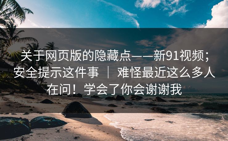 关于网页版的隐藏点——新91视频；安全提示这件事 ｜ 难怪最近这么多人在问！学会了你会谢谢我