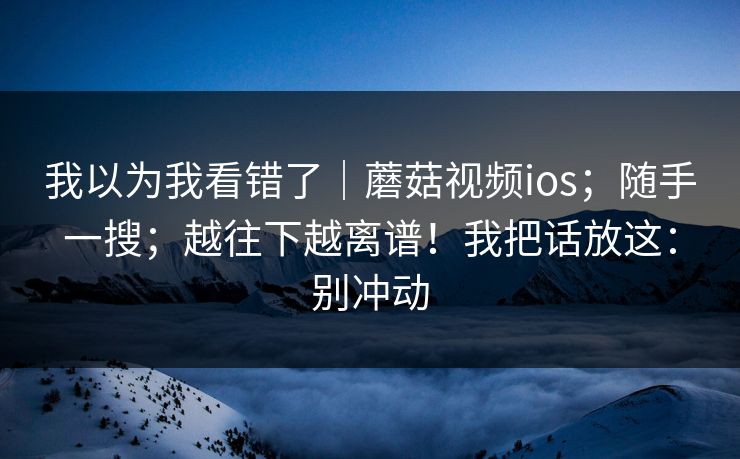 我以为我看错了|蘑菇视频ios;随手一搜;越往下越离谱!我把话放这:别冲动 我以为我看错了|蘑菇视频ios;随手一搜;越往下越离谱!我把话放这:别冲动