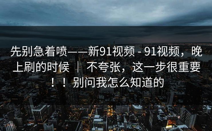 先别急着喷——新91视频 - 91视频，晚上刷的时候 ｜ 不夸张，这一步很重要！！别问我怎么知道的