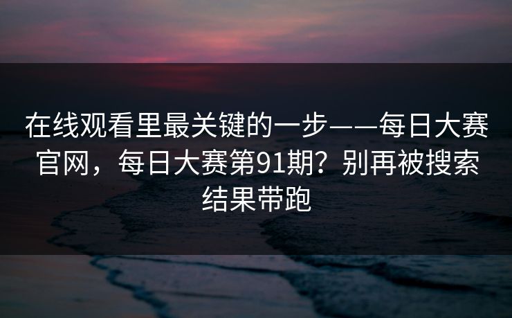 在线观看里最关键的一步——每日大赛官网，每日大赛第91期？别再被搜索结果带跑