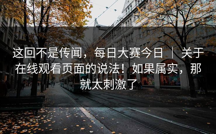 这回不是传闻，每日大赛今日 ｜ 关于在线观看页面的说法！如果属实，那就太刺激了
