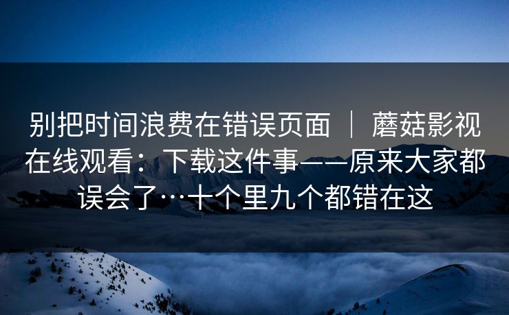 别把时间浪费在错误页面 | 蘑菇影视在线观看:下载这件事——原来大家都误会了…十个里九个都错在这 别把时间浪费在错误页面 | 蘑菇影视在线观看:下载这件事——原来大家都误会了…十个里九个都错在这