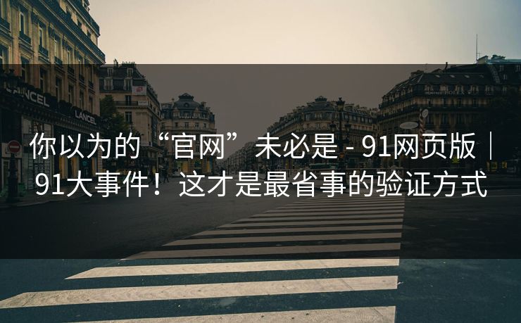 你以为的“官网”未必是 - 91网页版｜91大事件！这才是最省事的验证方式