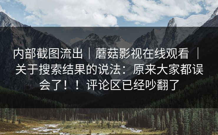 内部截图流出｜蘑菇影视在线观看 ｜ 关于搜索结果的说法：原来大家都误会了！！评论区已经吵翻了